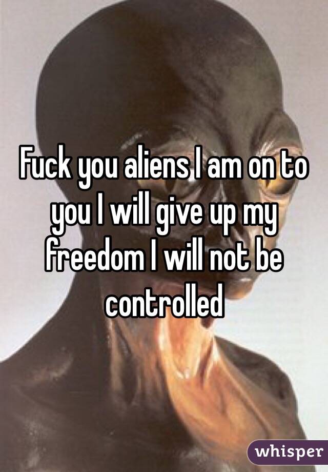 Fuck you aliens I am on to you I will give up my freedom I will not be controlled 