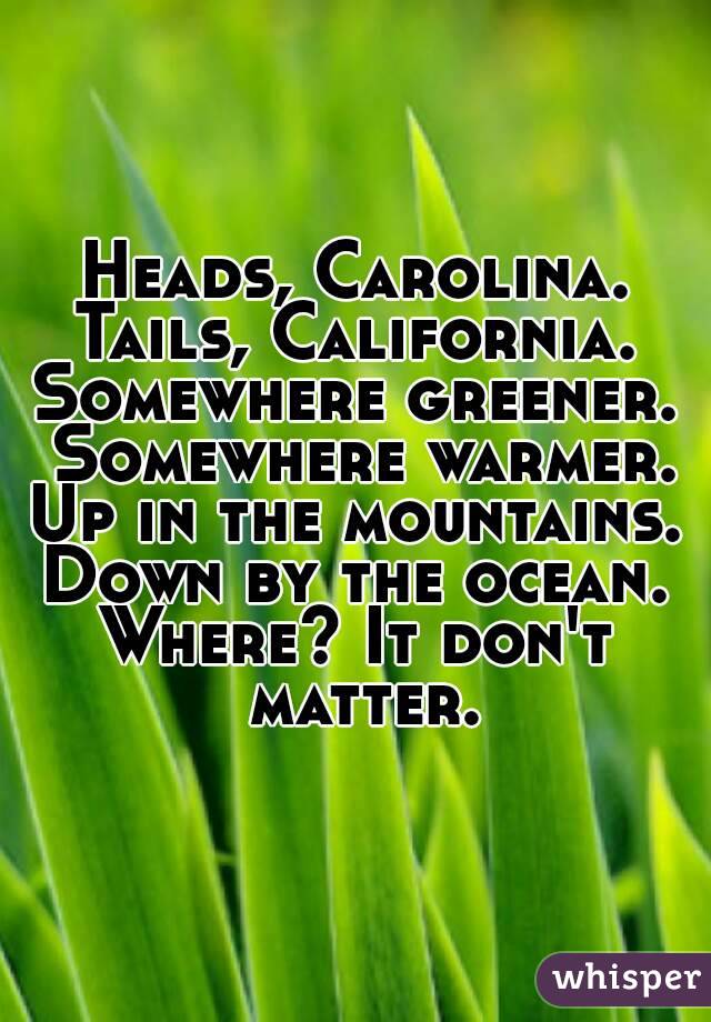 Heads, Carolina.
Tails, California.
Somewhere greener. Somewhere warmer.
Up in the mountains.
Down by the ocean.
Where? It don't matter.