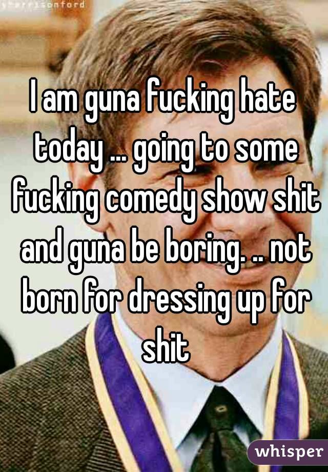 I am guna fucking hate today ... going to some fucking comedy show shit and guna be boring. .. not born for dressing up for shit