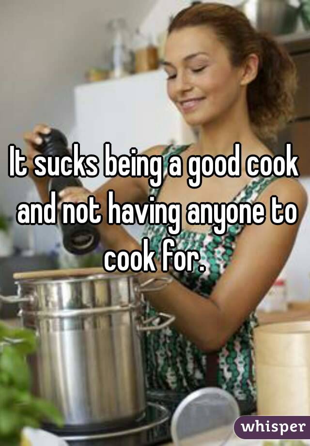 It sucks being a good cook and not having anyone to cook for. 