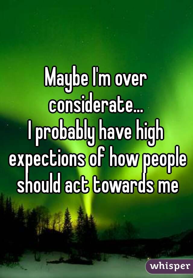 Maybe I'm over considerate... 
I probably have high expections of how people should act towards me