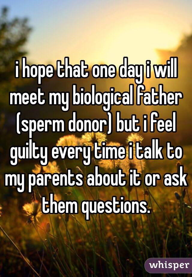 i hope that one day i will meet my biological father (sperm donor) but i feel guilty every time i talk to my parents about it or ask them questions.