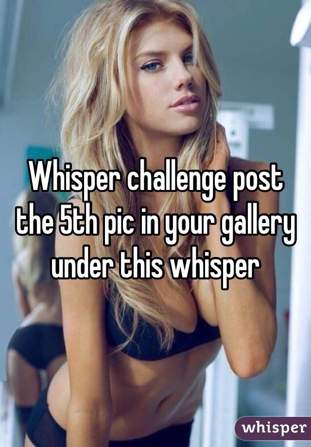 Whisper challenge post the 5th pic in your gallery under this whisper 