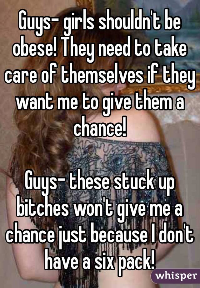Guys- girls shouldn't be obese! They need to take care of themselves if they want me to give them a chance!

Guys- these stuck up bitches won't give me a chance just because I don't have a six pack!