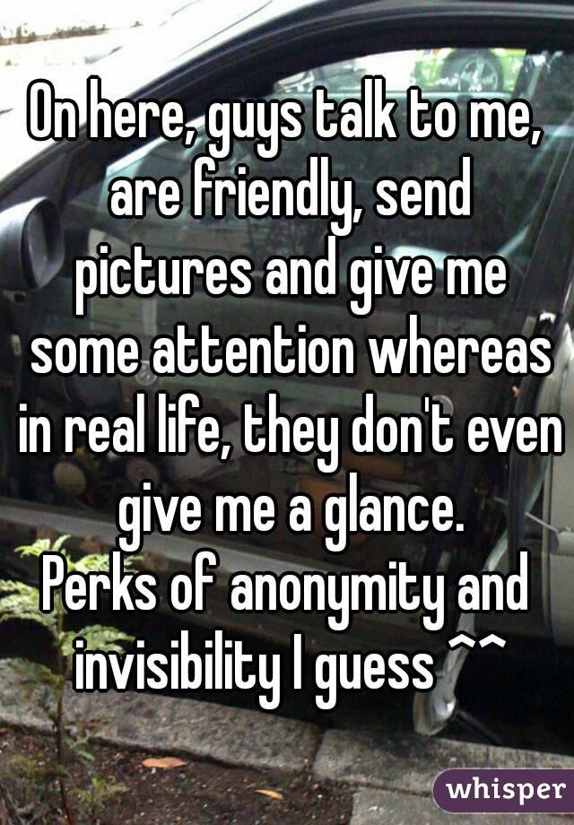 On here, guys talk to me, are friendly, send pictures and give me some attention whereas in real life, they don't even give me a glance.
Perks of anonymity and invisibility I guess ^^