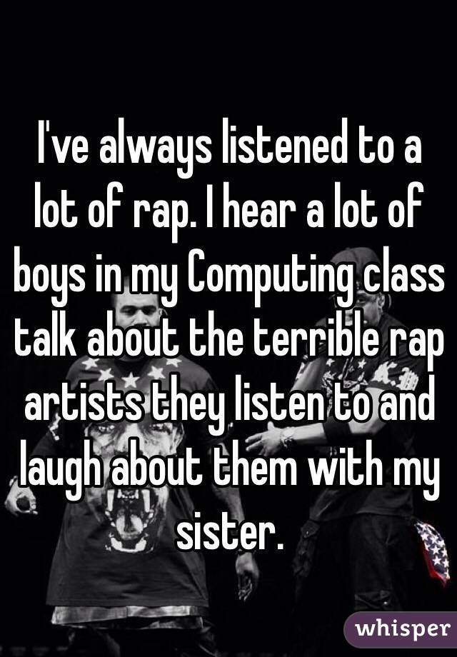 I've always listened to a lot of rap. I hear a lot of boys in my Computing class talk about the terrible rap artists they listen to and laugh about them with my sister. 