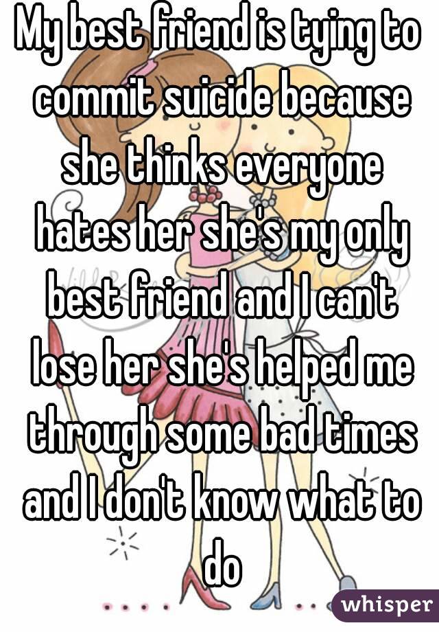 My best friend is tying to commit suicide because she thinks everyone hates her she's my only best friend and I can't lose her she's helped me through some bad times and I don't know what to do