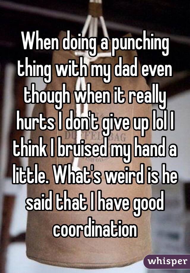 When doing a punching thing with my dad even though when it really hurts I don't give up lol I think I bruised my hand a little. What's weird is he said that I have good coordination 