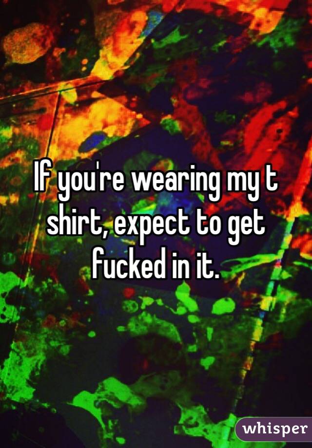If you're wearing my t shirt, expect to get fucked in it. 