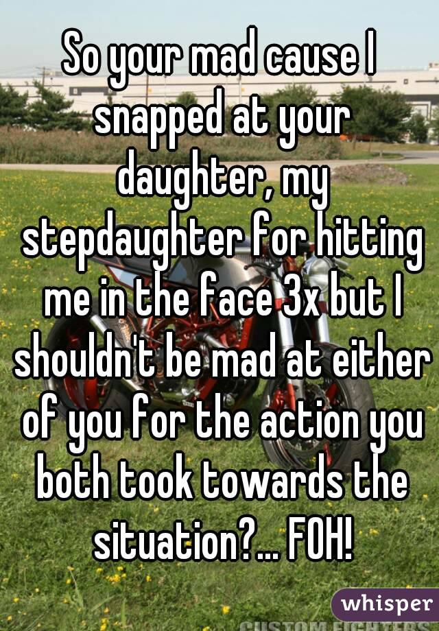 So your mad cause I snapped at your daughter, my stepdaughter for hitting me in the face 3x but I shouldn't be mad at either of you for the action you both took towards the situation?... FOH!