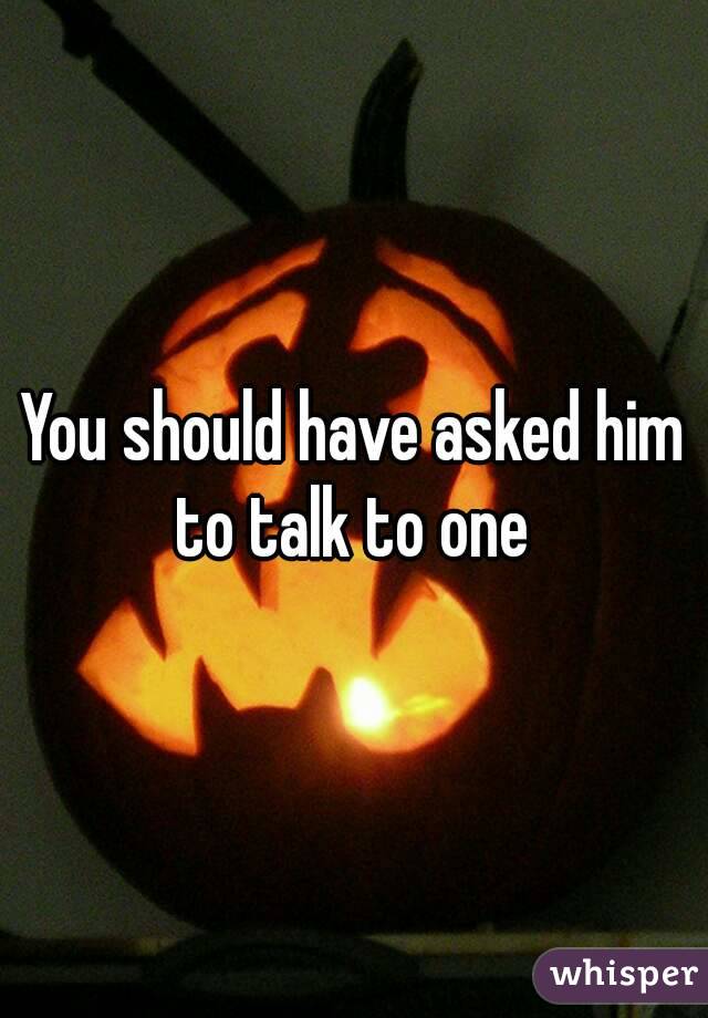 You should have asked him to talk to one 