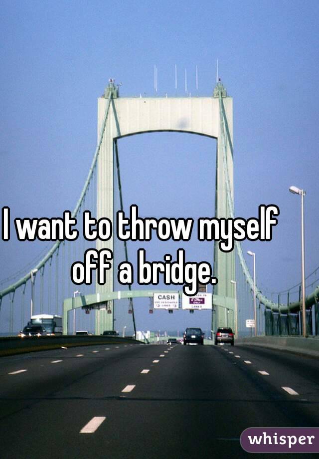 I want to throw myself off a bridge.