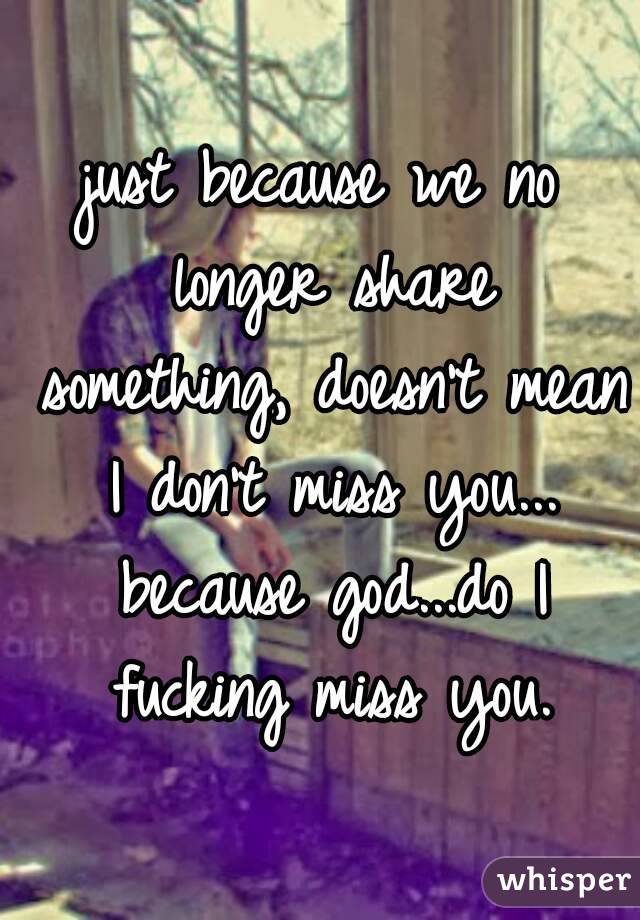 just because we no longer share something, doesn't mean I don't miss you... because god...do I fucking miss you.