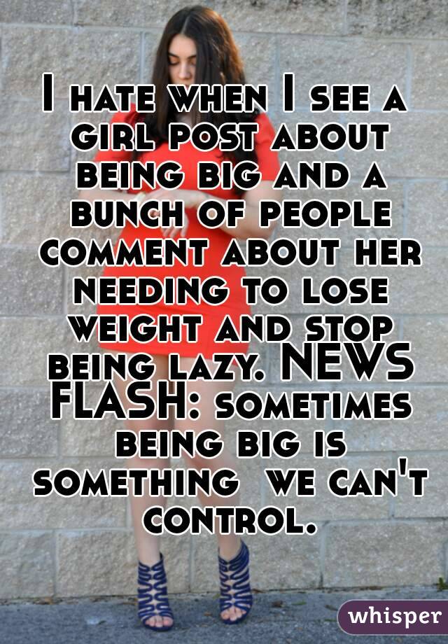 I hate when I see a girl post about being big and a bunch of people comment about her needing to lose weight and stop being lazy. NEWS FLASH: sometimes being big is something  we can't control.