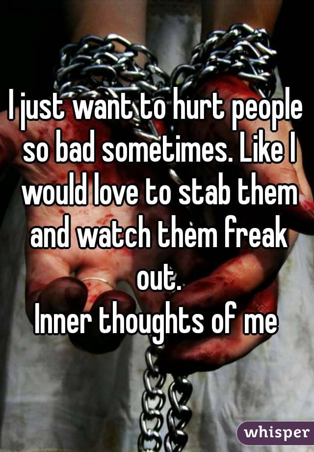 I just want to hurt people so bad sometimes. Like I would love to stab them and watch them freak out.
Inner thoughts of me