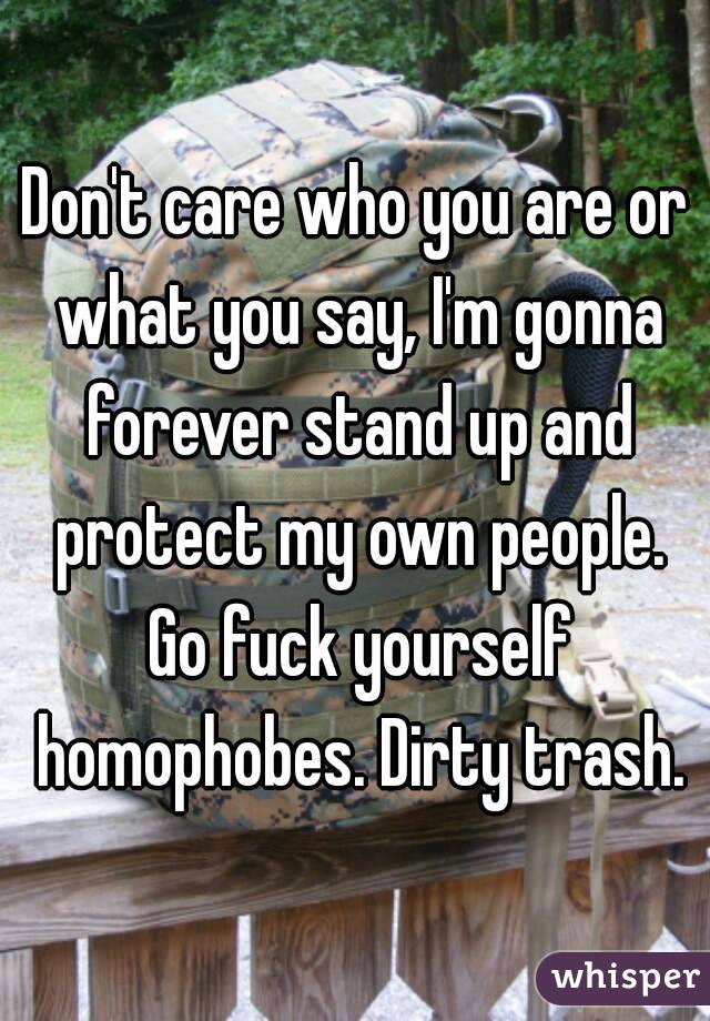 Don't care who you are or what you say, I'm gonna forever stand up and protect my own people. Go fuck yourself homophobes. Dirty trash.