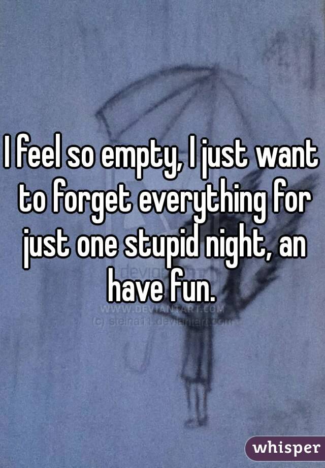 I feel so empty, I just want to forget everything for just one stupid night, an have fun. 