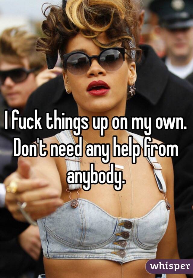 I fuck things up on my own. Don't need any help from anybody.