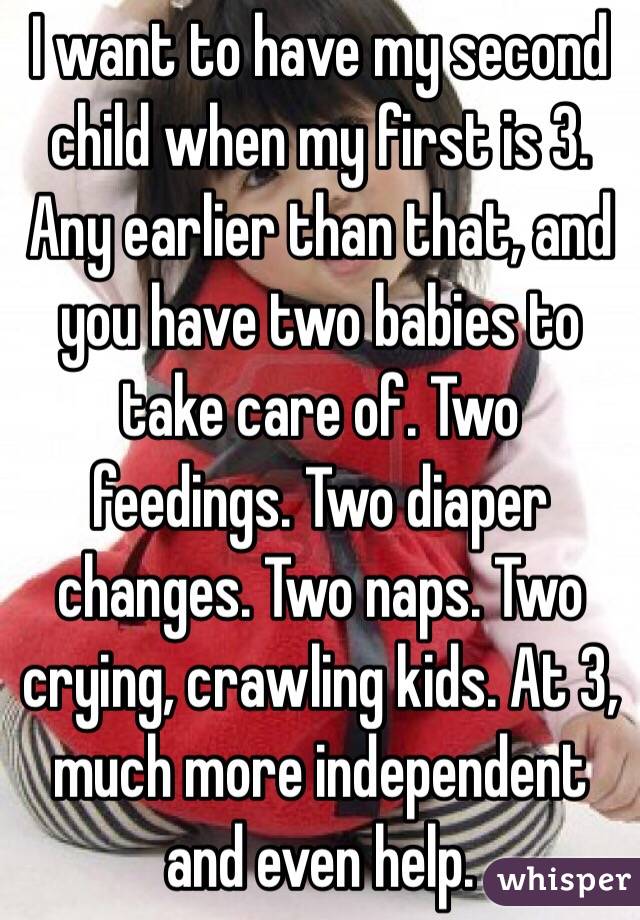 I want to have my second child when my first is 3. Any earlier than that, and you have two babies to take care of. Two feedings. Two diaper changes. Two naps. Two crying, crawling kids. At 3, much more independent and even help.
