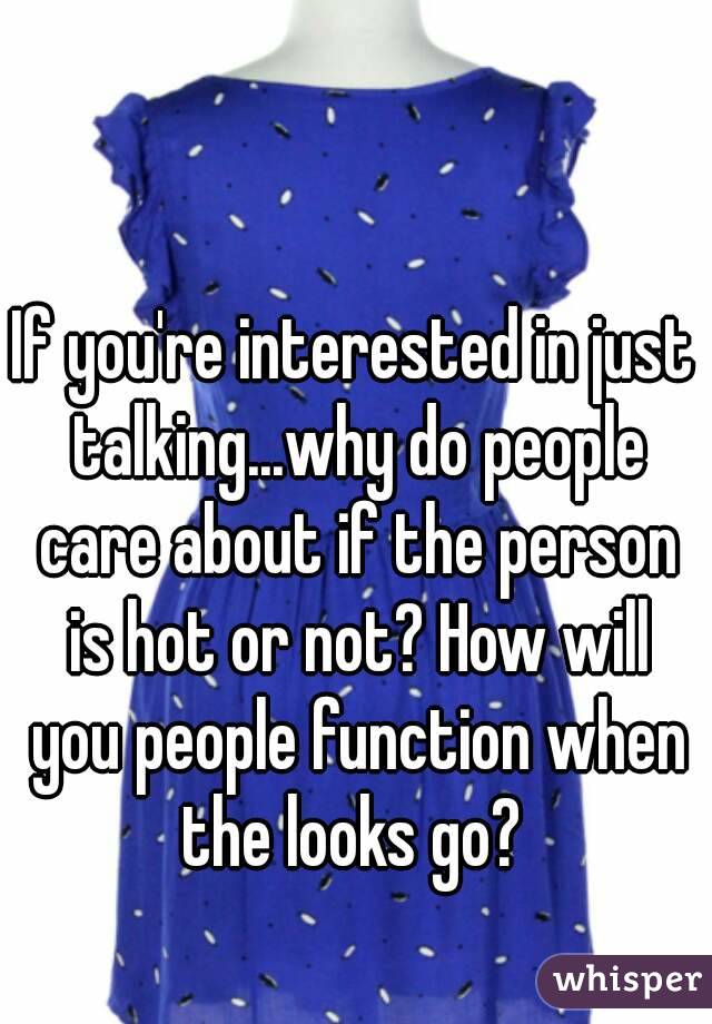 If you're interested in just talking...why do people care about if the person is hot or not? How will you people function when the looks go? 