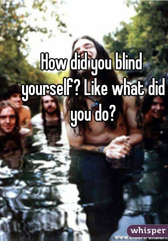 How did you blind yourself? Like what did you do?