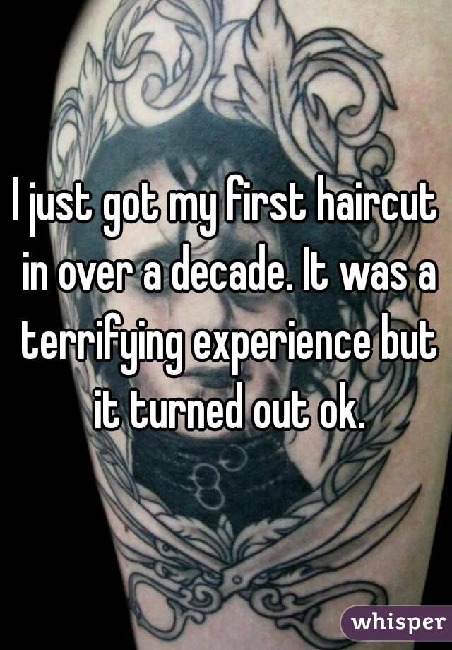 I just got my first haircut in over a decade. It was a terrifying experience but it turned out ok.