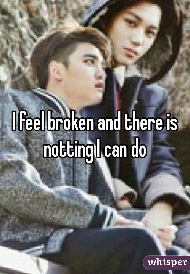 I feel broken and there is notting I can do 