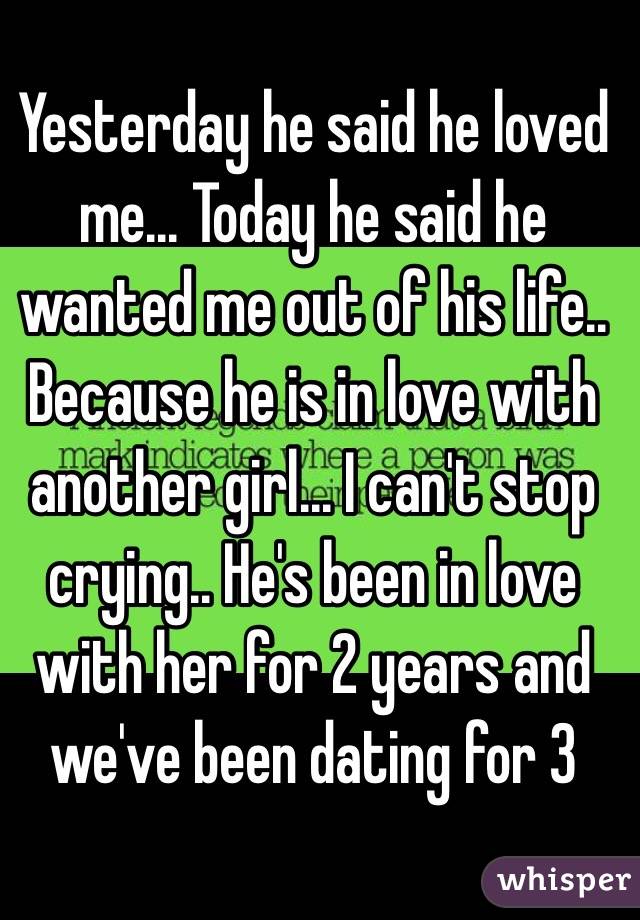 Yesterday he said he loved me... Today he said he wanted me out of his life.. Because he is in love with another girl... I can't stop crying.. He's been in love with her for 2 years and we've been dating for 3