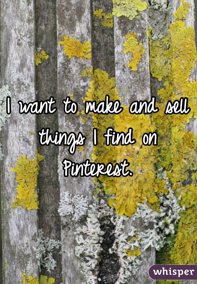 I want to make and sell things I find on Pinterest. 