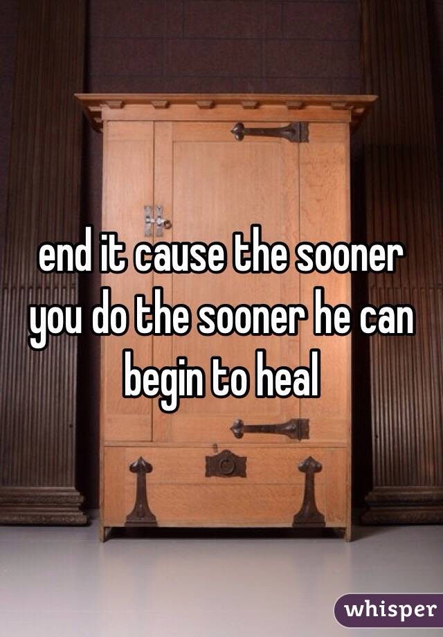 end it cause the sooner you do the sooner he can begin to heal 