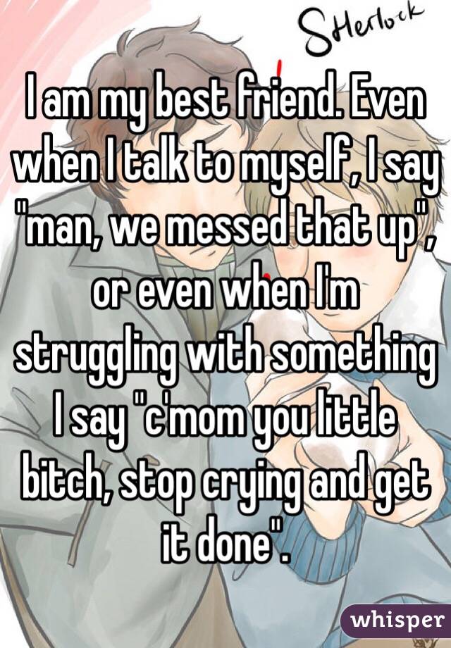 I am my best friend. Even when I talk to myself, I say "man, we messed that up", or even when I'm struggling with something I say "c'mom you little bitch, stop crying and get it done". 