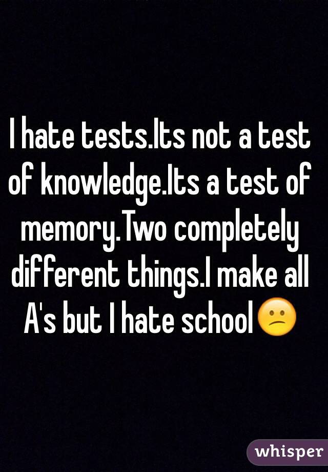 I hate tests.Its not a test of knowledge.Its a test of memory.Two completely different things.I make all A's but I hate school😕