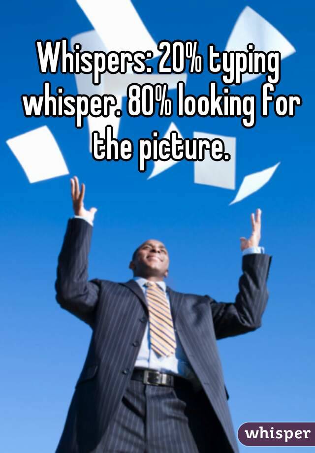 Whispers: 20% typing whisper. 80% looking for the picture.