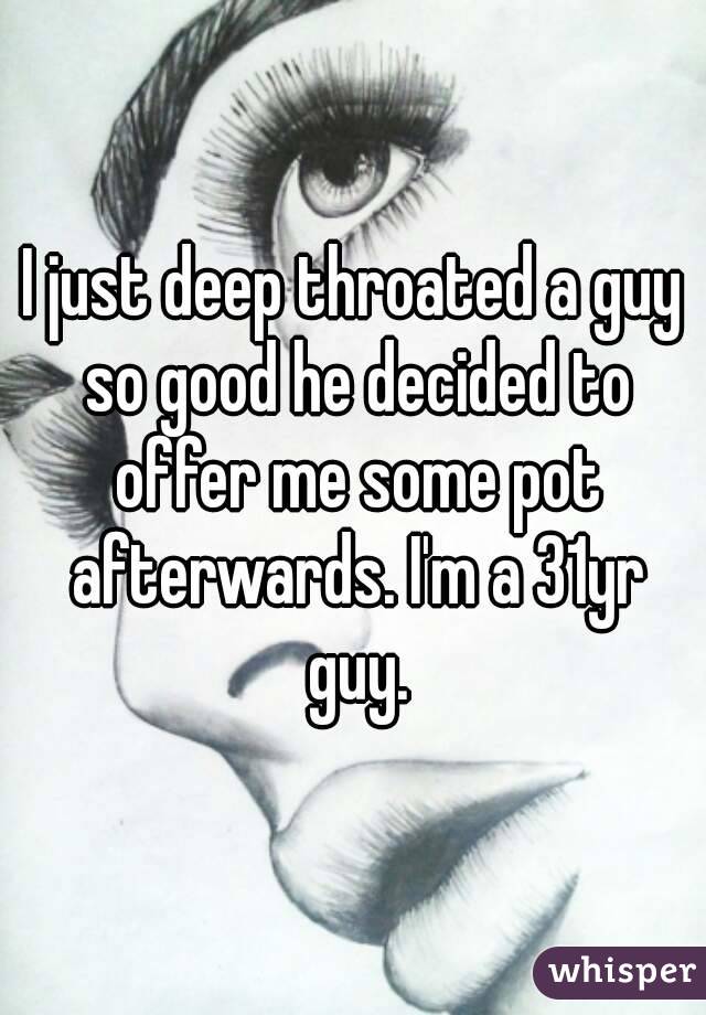 I just deep throated a guy so good he decided to offer me some pot afterwards. I'm a 31yr guy.