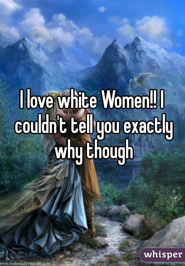 I love white Women!! I couldn't tell you exactly why though