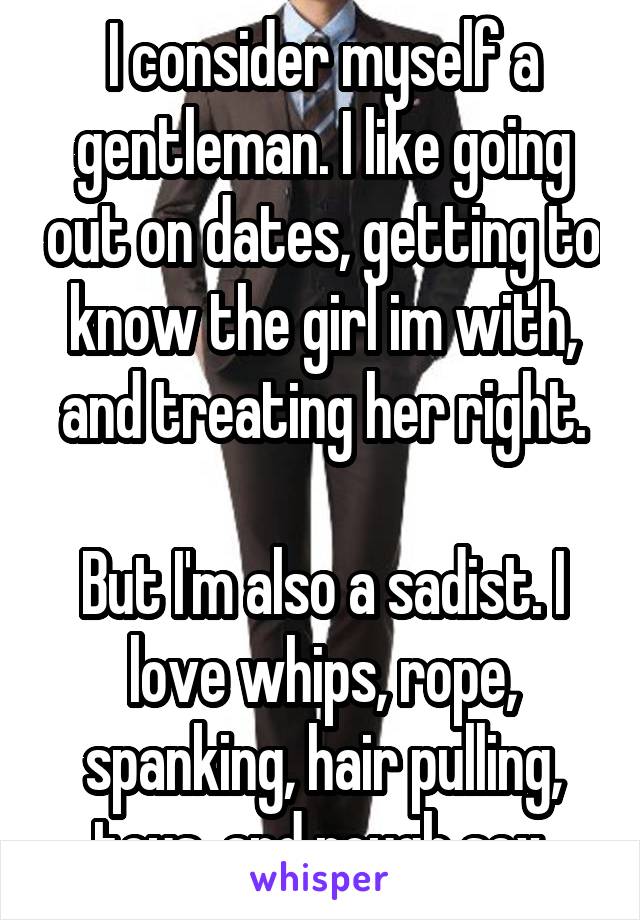 I consider myself a gentleman. I like going out on dates, getting to know the girl im with, and treating her right.

But I'm also a sadist. I love whips, rope, spanking, hair pulling, toys, and rough sex.