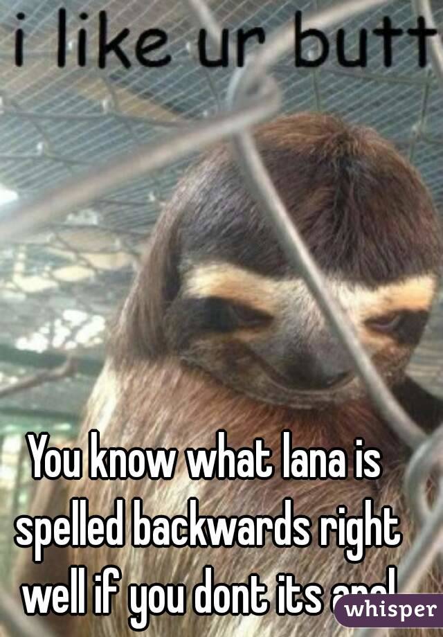 You know what lana is spelled backwards right well if you dont its anal