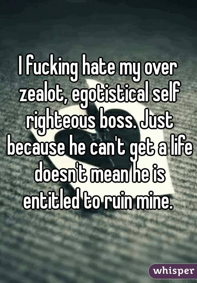I fucking hate my over zealot, egotistical self righteous boss. Just because he can't get a life doesn't mean he is entitled to ruin mine. 