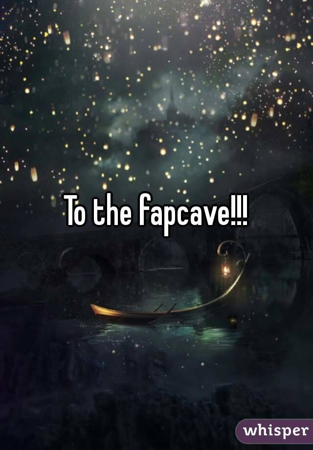 To the fapcave!!!