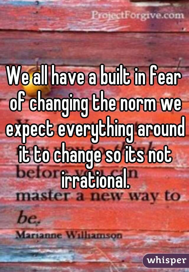 We all have a built in fear of changing the norm we expect everything around it to change so its not irrational.