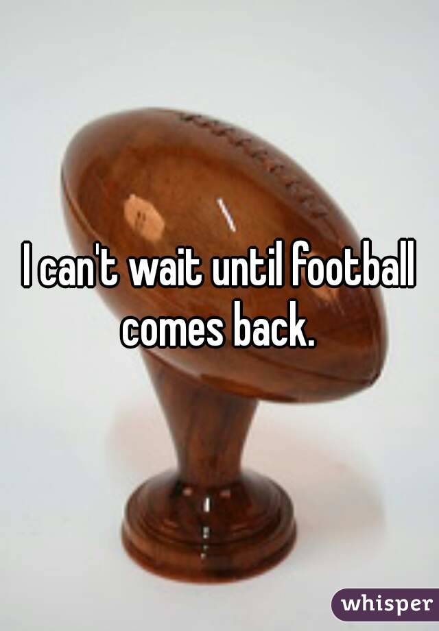 I can't wait until football comes back. 
