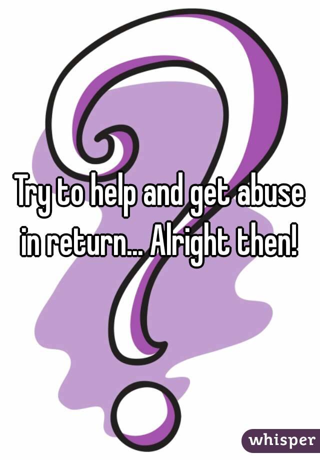 Try to help and get abuse in return... Alright then! 