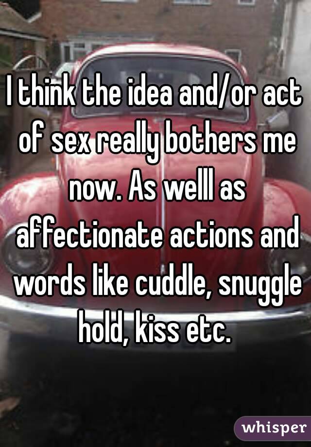 I think the idea and/or act of sex really bothers me now. As welll as affectionate actions and words like cuddle, snuggle hold, kiss etc. 