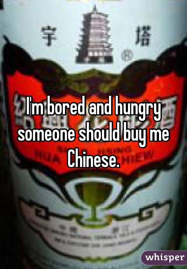 I'm bored and hungry someone should buy me Chinese. 