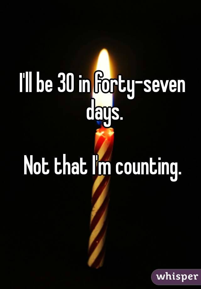 I'll be 30 in forty-seven days.

Not that I'm counting.