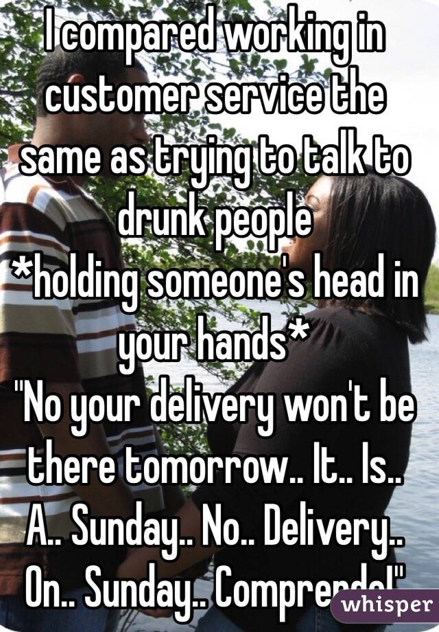 I compared working in customer service the same as trying to talk to drunk people 
*holding someone's head in your hands* 
"No your delivery won't be there tomorrow.. It.. Is.. A.. Sunday.. No.. Delivery.. On.. Sunday.. Comprende!"