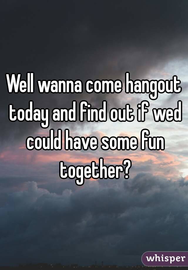 Well wanna come hangout today and find out if wed could have some fun together?
