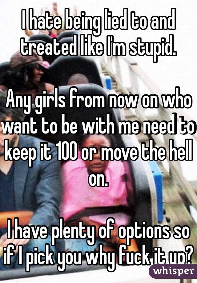 I hate being lied to and treated like I'm stupid. 

Any girls from now on who want to be with me need to keep it 100 or move the hell on. 

I have plenty of options so if I pick you why fuck it up?