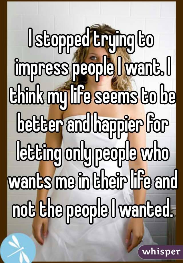 I stopped trying to impress people I want. I think my life seems to be better and happier for letting only people who wants me in their life and not the people I wanted.