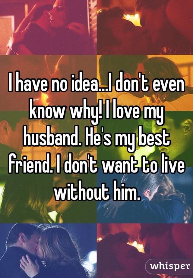 I have no idea...I don't even know why! I love my husband. He's my best friend. I don't want to live without him.